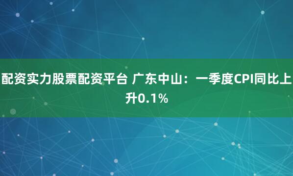 配资实力股票配资平台 广东中山：一季度CPI同比上升0.1%