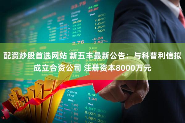 配资炒股首选网站 新五丰最新公告：与科普利信拟成立合资公司 注册资本8000万元