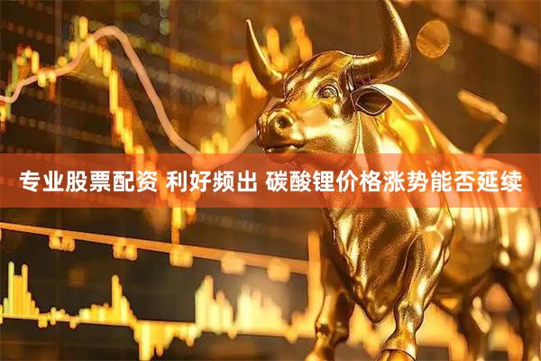 专业股票配资 利好频出 碳酸锂价格涨势能否延续