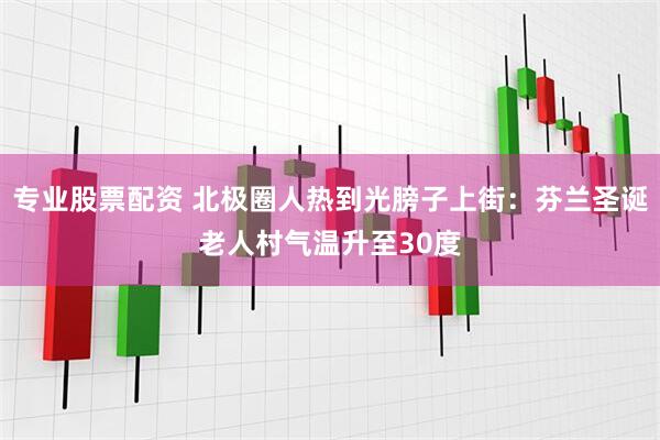专业股票配资 北极圈人热到光膀子上街：芬兰圣诞老人村气温升至30度