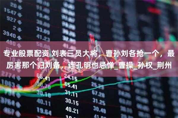 专业股票配资 刘表三员大将，曹孙刘各抢一个，最厉害那个归刘备，连孔明也忌惮_曹操_孙权_荆州