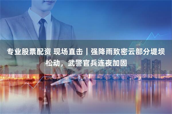 专业股票配资 现场直击｜强降雨致密云部分堤坝松动，武警官兵连夜加固
