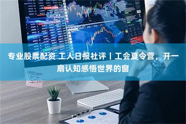 专业股票配资 工人日报社评丨工会夏令营，开一扇认知感悟世界的窗