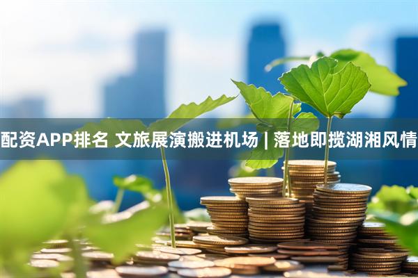 配资APP排名 文旅展演搬进机场 | 落地即揽湖湘风情