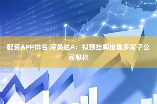 配资APP排名 深桑达A：拟预挂牌出售多家子公司股权