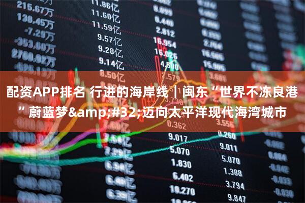 配资APP排名 行进的海岸线｜闽东“世界不冻良港”蔚蓝梦 迈向太平洋现代海湾城市
