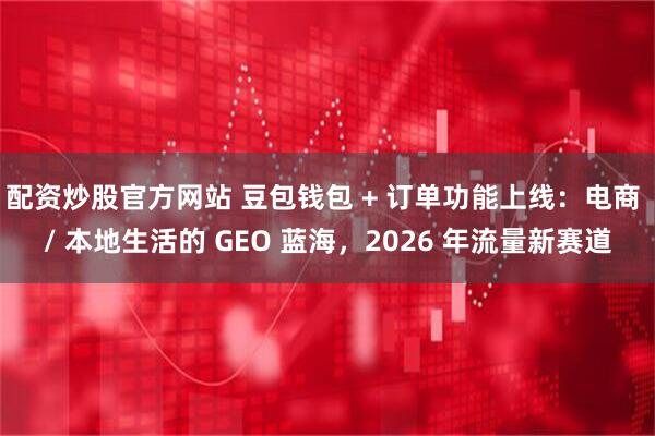 配资炒股官方网站 豆包钱包 + 订单功能上线：电商 / 本地生活的 GEO 蓝海，2026 年流量新赛道