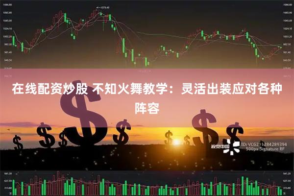 在线配资炒股 不知火舞教学：灵活出装应对各种阵容