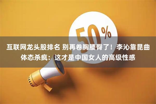 互联网龙头股排名 别再卷胸腰臀了！李沁靠昆曲体态杀疯：这才是中国女人的高级性感