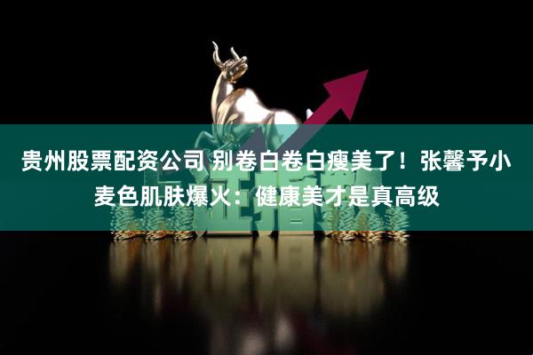 贵州股票配资公司 别卷白卷白瘦美了！张馨予小麦色肌肤爆火：健康美才是真高级