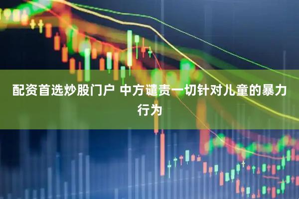 配资首选炒股门户 中方谴责一切针对儿童的暴力行为