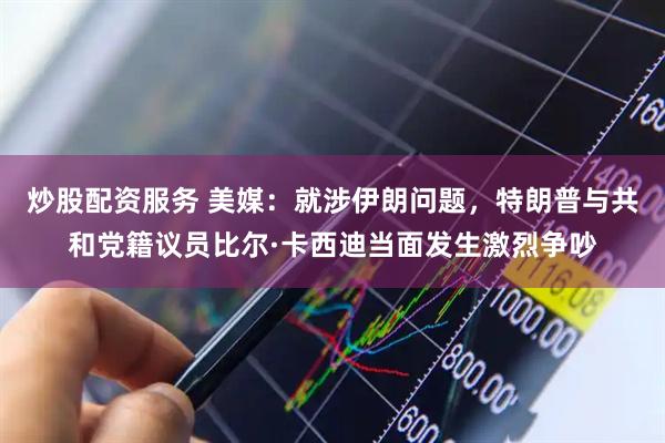 炒股配资服务 美媒：就涉伊朗问题，特朗普与共和党籍议员比尔·卡西迪当面发生激烈争吵