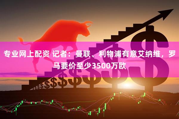 专业网上配资 记者：曼联、利物浦有意艾纳维，罗马要价至少3500万欧