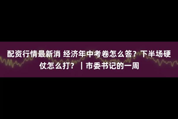 配资行情最新消 经济年中考卷怎么答？下半场硬仗怎么打？｜市委书记的一周