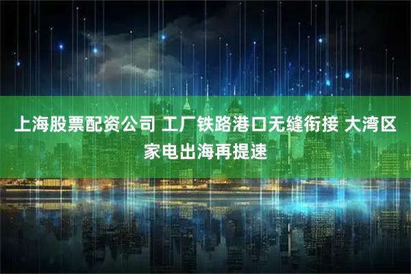 上海股票配资公司 工厂铁路港口无缝衔接 大湾区家电出海再提速