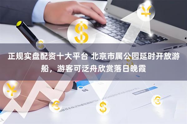 正规实盘配资十大平台 北京市属公园延时开放游船,游客可泛舟欣赏落日晚霞