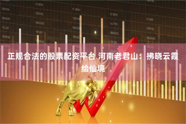 正规合法的股票配资平台 河南老君山：拂晓云霞绘仙境