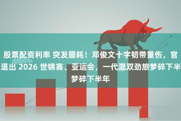 股票配资利率 突发噩耗！邓俊文十字韧带重伤，官宣退出 2026 世锦赛、亚运会，一代混双劲旅梦碎下半年