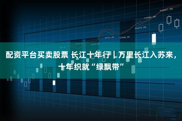 配资平台买卖股票 长江十年行｜万里长江入苏来，十年织就“绿飘带”